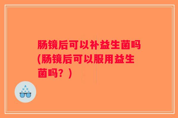 肠镜后可以补益生菌吗(肠镜后可以服用益生菌吗?) 肠镜后可以补益生菌吗(肠镜后可以服用益生菌吗?)