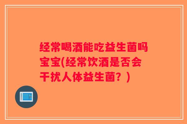 经常喝酒能吃益生菌吗宝宝(经常饮酒是否会干扰人体益生菌?) 经常喝酒能吃益生菌吗宝宝(经常饮酒是否会干扰人体益生菌?)