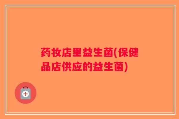 药妆店里益生菌(保健品店供应的益生菌) 药妆店里益生菌(保健品店供应的益生菌)