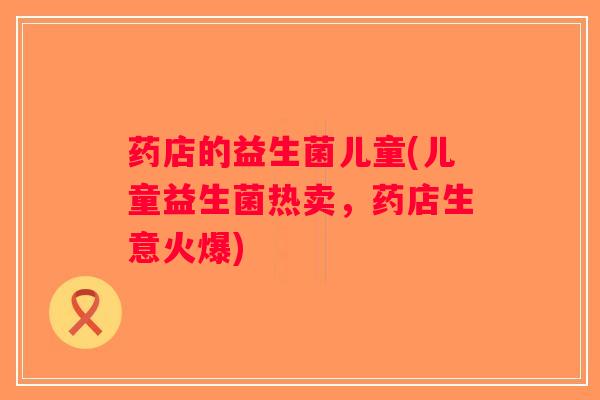药店的益生菌儿童(儿童益生菌热卖,药店生意火爆) 药店的益生菌儿童(儿童益生菌热卖,药店生意火爆)