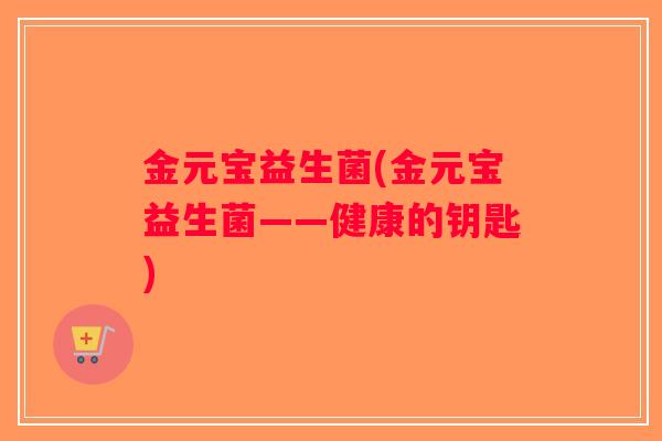 金元宝益生菌(金元宝益生菌——健康的钥匙) 金元宝益生菌(金元宝益生菌——健康的钥匙)