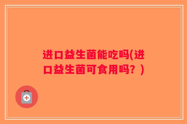进口益生菌能吃吗(进口益生菌可食用吗?) 进口益生菌能吃吗(进口益生菌可食用吗?)