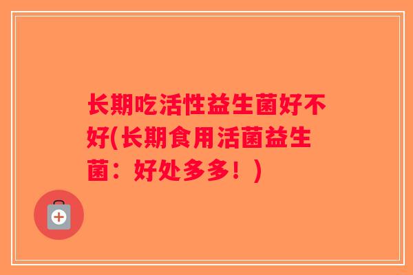 长期吃活性益生菌好不好(长期食用活菌益生菌:好处多多!) 长期吃活性益生菌好不好(长期食用活菌益生菌:好处多多!)