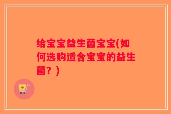 给宝宝益生菌宝宝(如何选购适合宝宝的益生菌?) 给宝宝益生菌宝宝(如何选购适合宝宝的益生菌?)