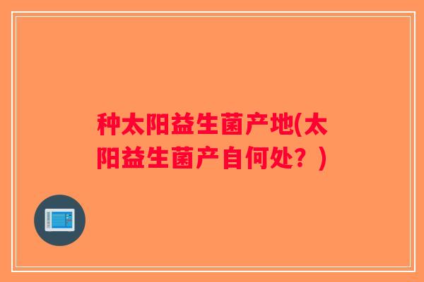 种太阳益生菌产地(太阳益生菌产自何处？)