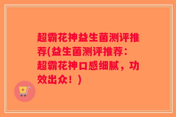 超霸花神益生菌测评推荐(益生菌测评推荐:超霸花神口感细腻,功效出众!) 超霸花神益生菌测评推荐(益生菌测评推荐:超霸花神口感细腻,功效出众!)