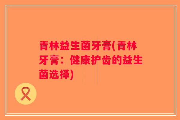 青林益生菌牙膏(青林牙膏:健康护齿的益生菌选择) 青林益生菌牙膏(青林牙膏:健康护齿的益生菌选择)