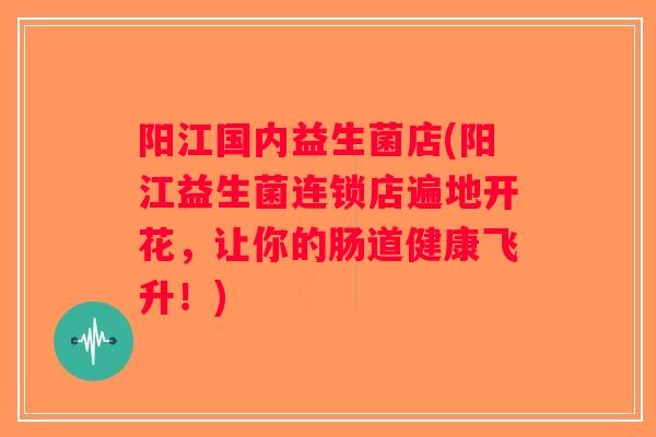阳江国内益生菌店(阳江益生菌连锁店遍地开花,让你的肠道健康飞升!) 阳江国内益生菌店(阳江益生菌连锁店遍地开花,让你的肠道健康飞升!)