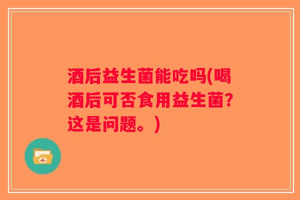 酒后益生菌能吃吗(喝酒后可否食用益生菌?这是问题。) 酒后益生菌能吃吗(喝酒后可否食用益生菌?这是问题。)