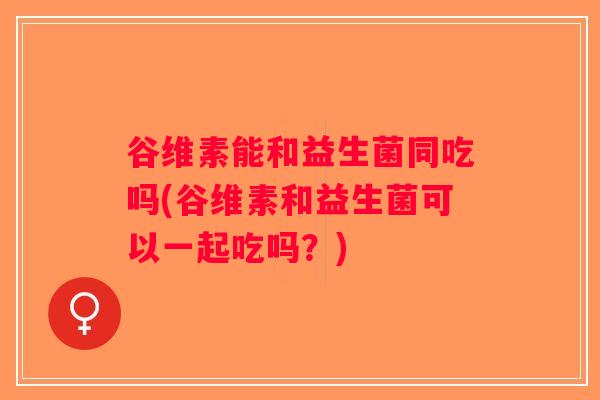 谷维素能和益生菌同吃吗(谷维素和益生菌可以一起吃吗?) 谷维素能和益生菌同吃吗(谷维素和益生菌可以一起吃吗?)