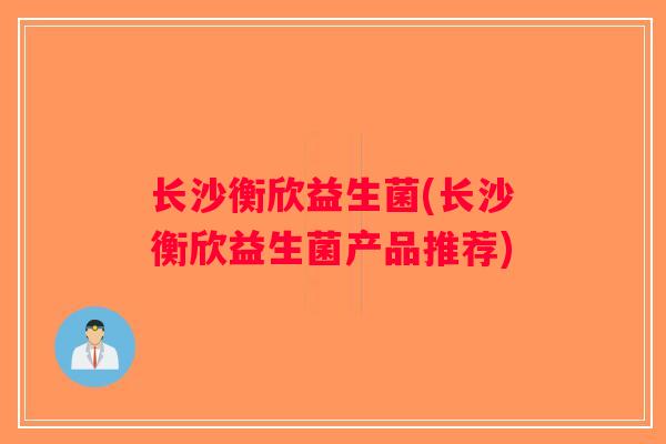 长沙衡欣益生菌(长沙衡欣益生菌产品推荐) 长沙衡欣益生菌(长沙衡欣益生菌产品推荐)