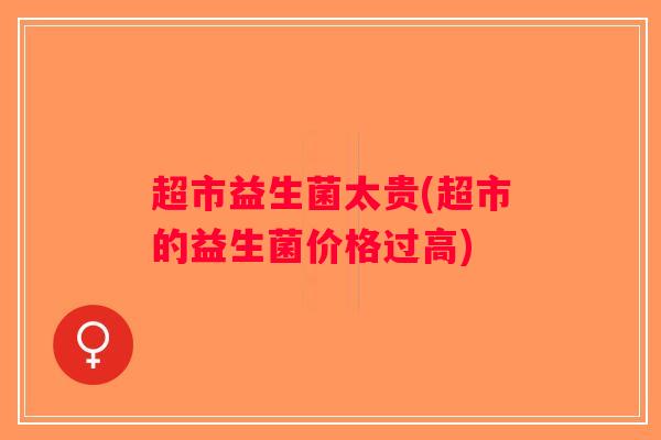 超市益生菌太贵(超市的益生菌价格过高) 超市益生菌太贵(超市的益生菌价格过高)