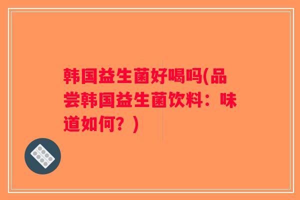 韩国益生菌好喝吗(品尝韩国益生菌饮料:味道如何?) 韩国益生菌好喝吗(品尝韩国益生菌饮料:味道如何?)