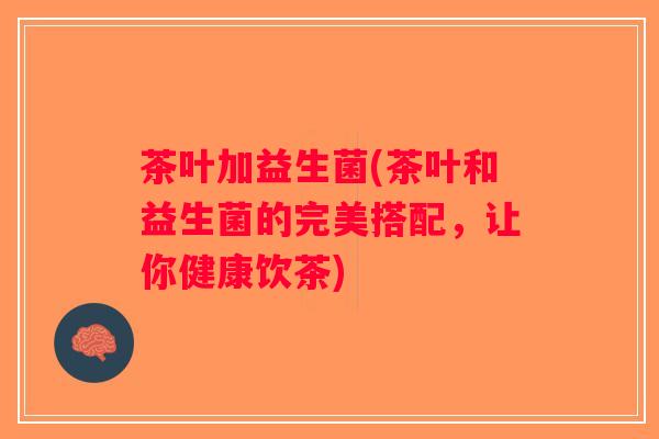 茶叶加益生菌(茶叶和益生菌的完美搭配,让你健康饮茶) 茶叶加益生菌(茶叶和益生菌的完美搭配,让你健康饮茶)