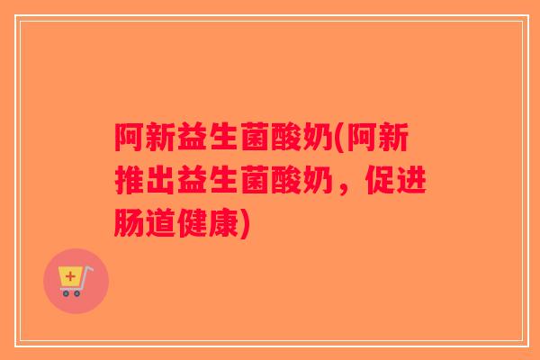 阿新益生菌酸奶(阿新推出益生菌酸奶,促进肠道健康) 阿新益生菌酸奶(阿新推出益生菌酸奶,促进肠道健康)