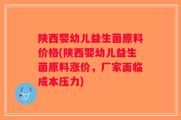 陕西婴幼儿益生菌原料价格(陕西婴幼儿益生菌原料涨价，厂家面临成本压力)