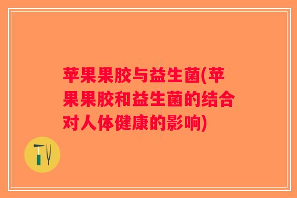 苹果果胶与益生菌(苹果果胶和益生菌的结合对人体健康的影响)