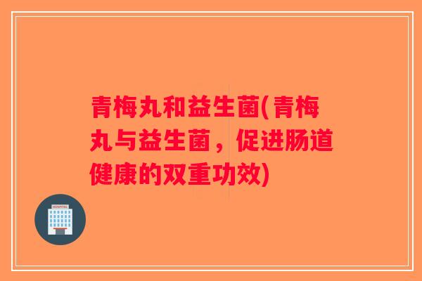 青梅丸和益生菌(青梅丸与益生菌,促进肠道健康的双重功效) 青梅丸和益生菌(青梅丸与益生菌,促进肠道健康的双重功效)