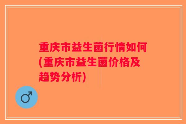 重庆市益生菌行情如何(重庆市益生菌价格及趋势分析) 重庆市益生菌行情如何(重庆市益生菌价格及趋势分析)