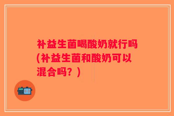 补益生菌喝酸奶就行吗(补益生菌和酸奶可以混合吗？)