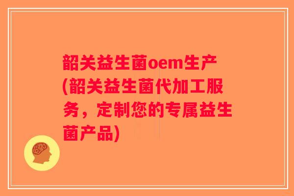 韶关益生菌oem生产(韶关益生菌代加工服务，定制您的专属益生菌产品)