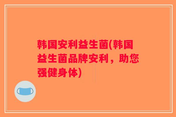 韩国安利益生菌(韩国益生菌品牌安利,助您强健身体) 韩国安利益生菌(韩国益生菌品牌安利,助您强健身体)