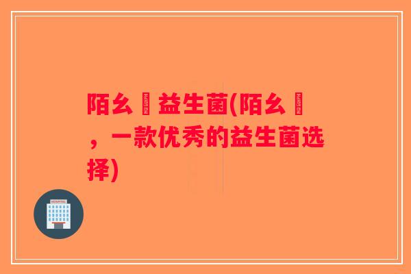 陌幺姀益生菌(陌幺姀,一款优秀的益生菌选择) 陌幺姀益生菌(陌幺姀,一款优秀的益生菌选择)