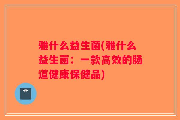 雅什么益生菌(雅什么益生菌:一款高效的肠道健康保健品) 雅什么益生菌(雅什么益生菌:一款高效的肠道健康保健品)
