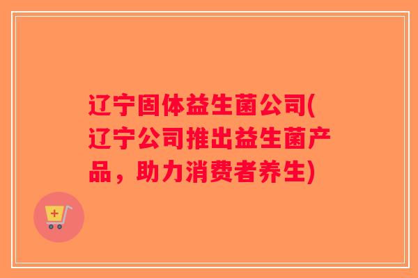 辽宁固体益生菌公司(辽宁公司推出益生菌产品,助力消费者养生) 辽宁固体益生菌公司(辽宁公司推出益生菌产品,助力消费者养生)