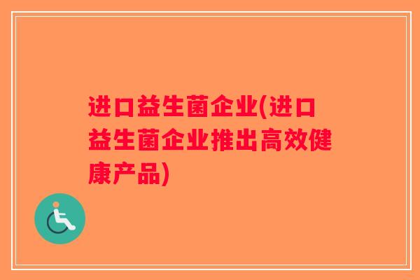 进口益生菌企业(进口益生菌企业推出高效健康产品) 进口益生菌企业(进口益生菌企业推出高效健康产品)