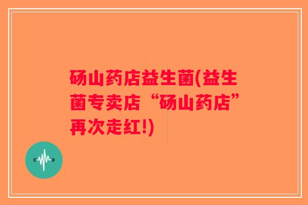 砀山药店益生菌(益生菌专卖店“砀山药店”再次走红!) 砀山药店益生菌(益生菌专卖店“砀山药店”再次走红!)