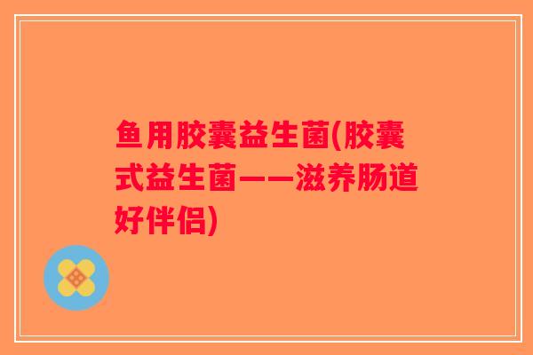 鱼用胶囊益生菌(胶囊式益生菌——滋养肠道好伴侣) 鱼用胶囊益生菌(胶囊式益生菌——滋养肠道好伴侣)
