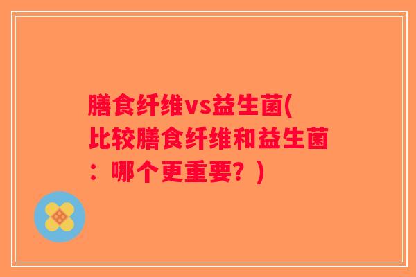 膳食纤维vs益生菌(比较膳食纤维和益生菌:哪个更重要?) 膳食纤维vs益生菌(比较膳食纤维和益生菌:哪个更重要?)