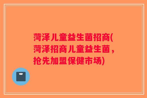 菏泽儿童益生菌招商(菏泽招商儿童益生菌，抢先加盟保健市场)