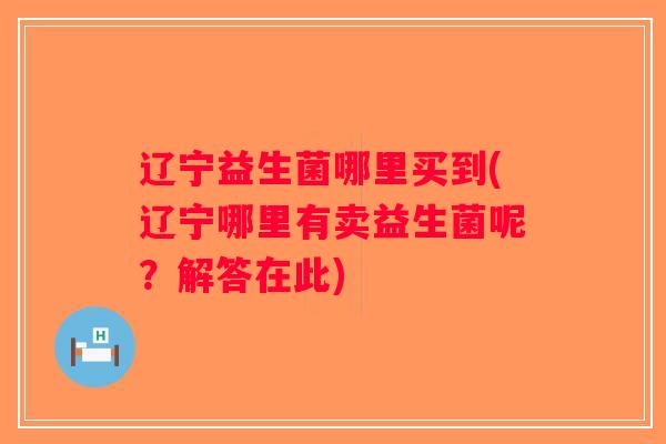 辽宁益生菌哪里买到(辽宁哪里有卖益生菌呢?解答在此) 辽宁益生菌哪里买到(辽宁哪里有卖益生菌呢?解答在此)