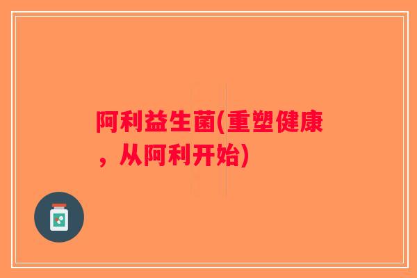 阿利益生菌(重塑健康,从阿利开始) 阿利益生菌(重塑健康,从阿利开始)