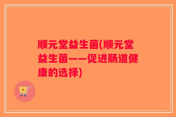 顺元堂益生菌(顺元堂益生菌——促进肠道健康的选择) 顺元堂益生菌(顺元堂益生菌——促进肠道健康的选择)