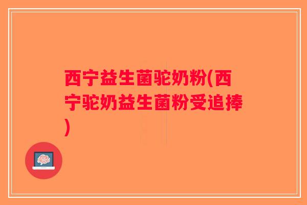西宁益生菌驼奶粉(西宁驼奶益生菌粉受追捧)