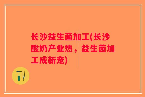 长沙益生菌加工(长沙酸奶产业热,益生菌加工成新宠) 长沙益生菌加工(长沙酸奶产业热,益生菌加工成新宠)