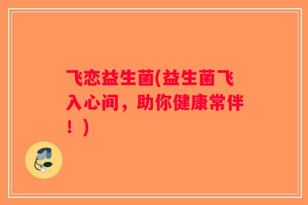 飞恋益生菌(益生菌飞入心间,助你健康常伴!) 飞恋益生菌(益生菌飞入心间,助你健康常伴!)