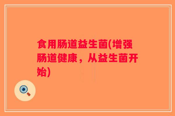 食用肠道益生菌(增强肠道健康,从益生菌开始) 食用肠道益生菌(增强肠道健康,从益生菌开始)
