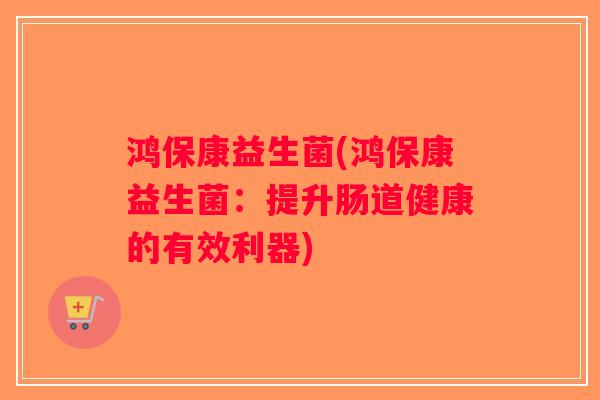 鸿保康益生菌(鸿保康益生菌:提升肠道健康的有效利器) 鸿保康益生菌(鸿保康益生菌:提升肠道健康的有效利器)