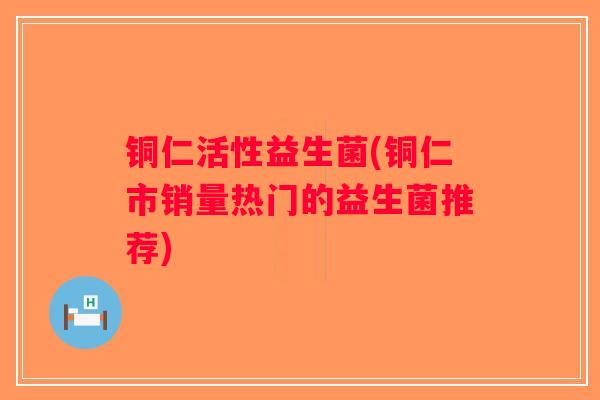铜仁活性益生菌(铜仁市销量热门的益生菌推荐) 铜仁活性益生菌(铜仁市销量热门的益生菌推荐)