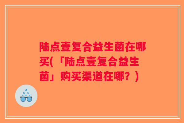 陆点壹复合益生菌在哪买(「陆点壹复合益生菌」购买渠道在哪?) 陆点壹复合益生菌在哪买(「陆点壹复合益生菌」购买渠道在哪?)