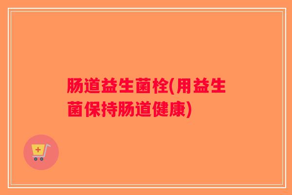 肠道益生菌栓(用益生菌保持肠道健康) 肠道益生菌栓(用益生菌保持肠道健康)