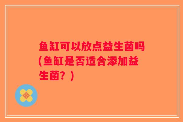 鱼缸可以放点益生菌吗(鱼缸是否适合添加益生菌?) 鱼缸可以放点益生菌吗(鱼缸是否适合添加益生菌?)