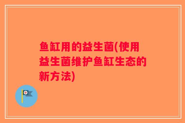 鱼缸用的益生菌(使用益生菌维护鱼缸生态的新方法) 鱼缸用的益生菌(使用益生菌维护鱼缸生态的新方法)