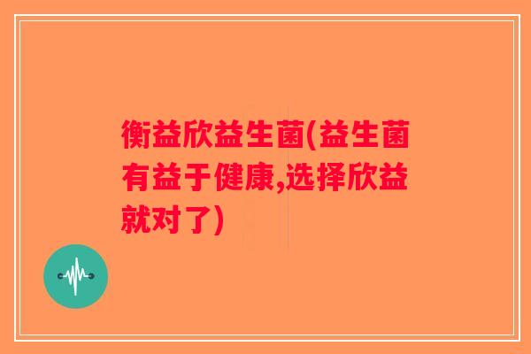 衡益欣益生菌(益生菌有益于健康,选择欣益就对了) 衡益欣益生菌(益生菌有益于健康,选择欣益就对了)