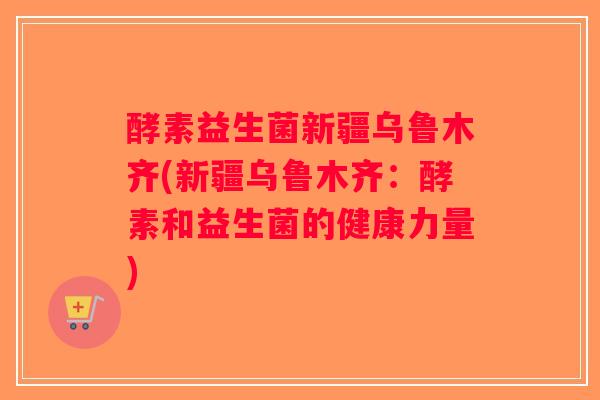 酵素益生菌新疆乌鲁木齐(新疆乌鲁木齐:酵素和益生菌的健康力量) 酵素益生菌新疆乌鲁木齐(新疆乌鲁木齐:酵素和益生菌的健康力量)