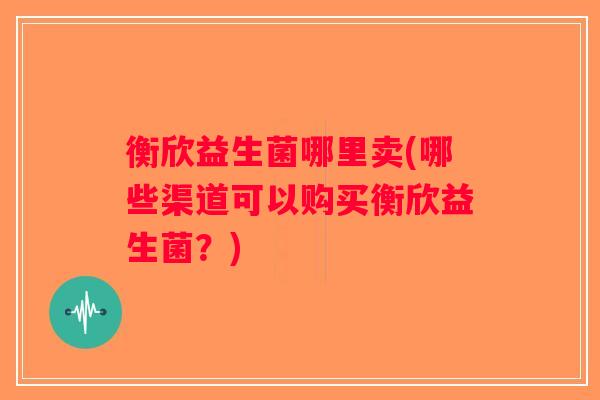 衡欣益生菌哪里卖(哪些渠道可以购买衡欣益生菌?) 衡欣益生菌哪里卖(哪些渠道可以购买衡欣益生菌?)